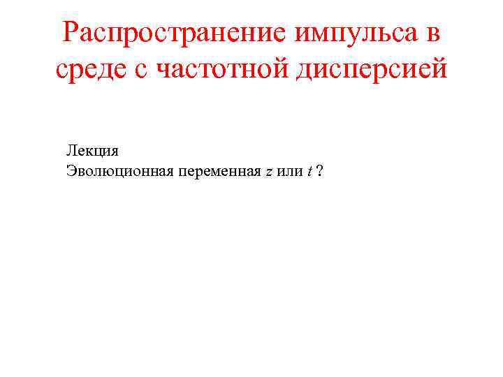 Распространение импульса в среде с частотной дисперсией Лекция Эволюционная переменная z или t ?