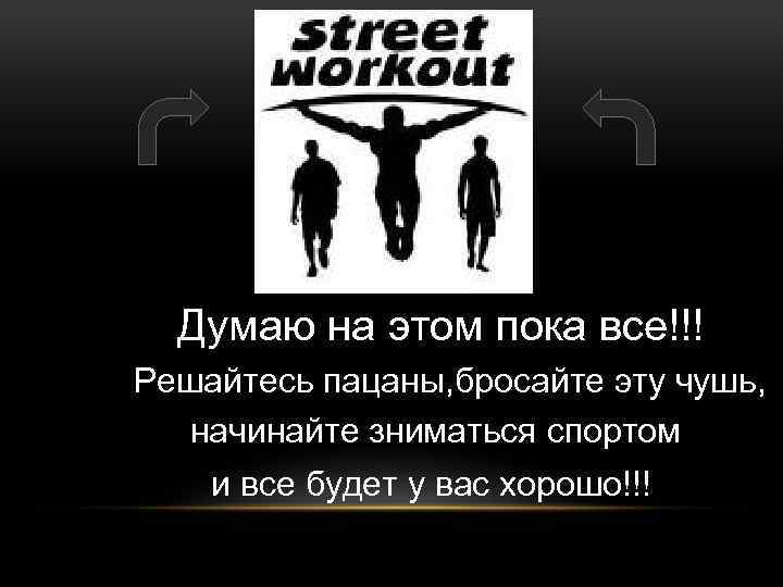 Думаю на этом пока все!!! Решайтесь пацаны, бросайте эту чушь, начинайте зниматься спортом и