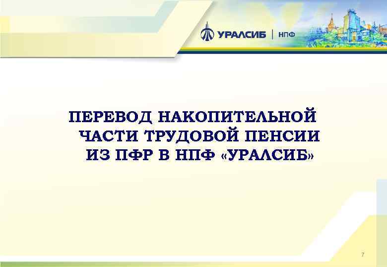 ПЕРЕВОД НАКОПИТЕЛЬНОЙ ЧАСТИ ТРУДОВОЙ ПЕНСИИ ИЗ ПФР В НПФ «УРАЛСИБ» 7 