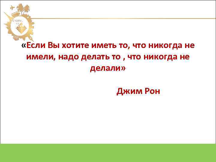  «Если Вы хотите иметь то, что никогда не имели, надо делать то ,