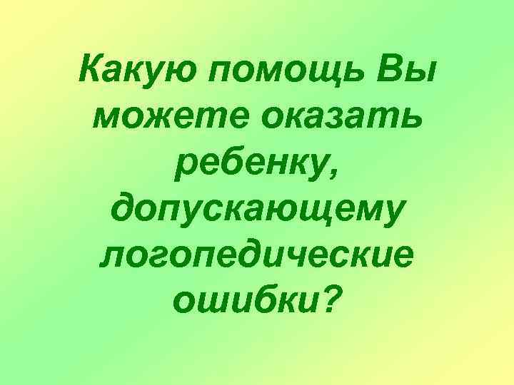 Какую помощь Вы можете оказать ребенку, допускающему логопедические ошибки? 