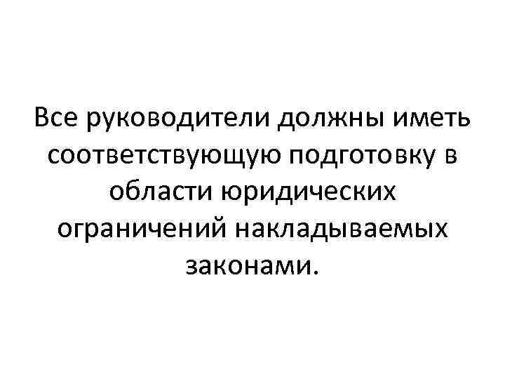 Все руководители должны иметь соответствующую подготовку в области юридических ограничений накладываемых законами. 