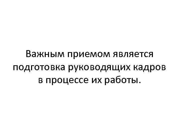 Важным приемом является подготовка руководящих кадров в процессе их работы. 