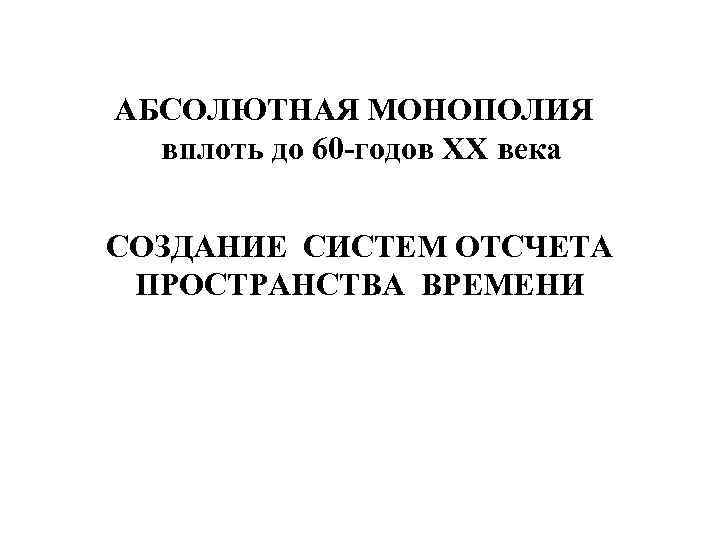 АБСОЛЮТНАЯ МОНОПОЛИЯ вплоть до 60 -годов ХХ века СОЗДАНИЕ СИСТЕМ ОТСЧЕТА ПРОСТРАНСТВА ВРЕМЕНИ 