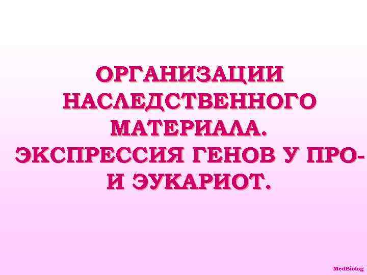 ОРГАНИЗАЦИИ НАСЛЕДСТВЕННОГО МАТЕРИАЛА. ЭКСПРЕССИЯ ГЕНОВ У ПРОИ ЭУКАРИОТ. Med. Biolog 