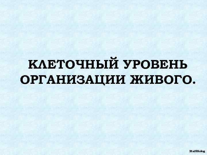 КЛЕТОЧНЫЙ УРОВЕНЬ ОРГАНИЗАЦИИ ЖИВОГО. Med. Biolog 