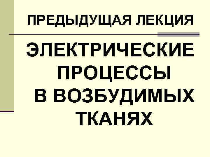 ПРЕДЫДУЩАЯ ЛЕКЦИЯ ЭЛЕКТРИЧЕСКИЕ ПРОЦЕССЫ В ВОЗБУДИМЫХ ТКАНЯХ 