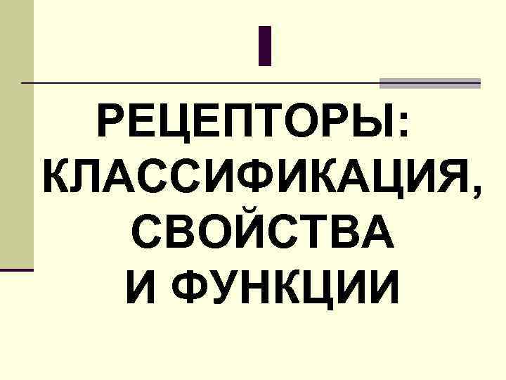 I РЕЦЕПТОРЫ: КЛАССИФИКАЦИЯ, СВОЙСТВА И ФУНКЦИИ 