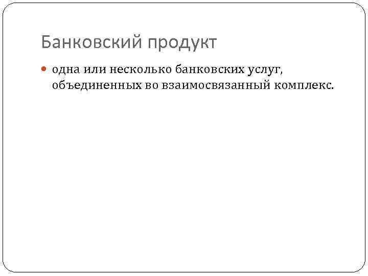 Банковский продукт одна или несколько банковских услуг, объединенных во взаимосвязанный комплекс. 
