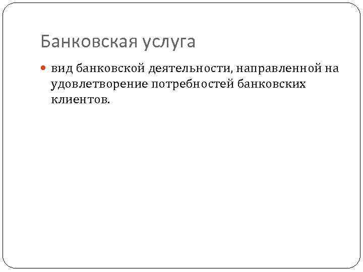 Банковская услуга вид банковской деятельности, направленной на удовлетворение потребностей банковских клиентов. 