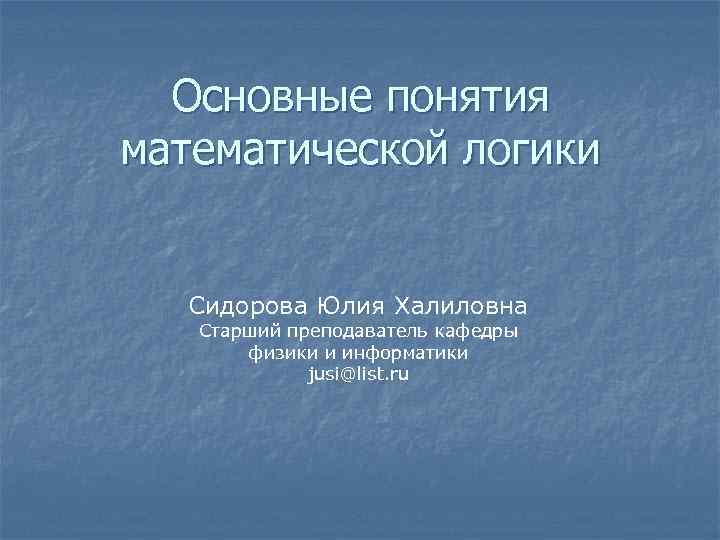 Основные понятия математической логики Сидорова Юлия Халиловна Старший преподаватель кафедры физики и информатики jusi@list.