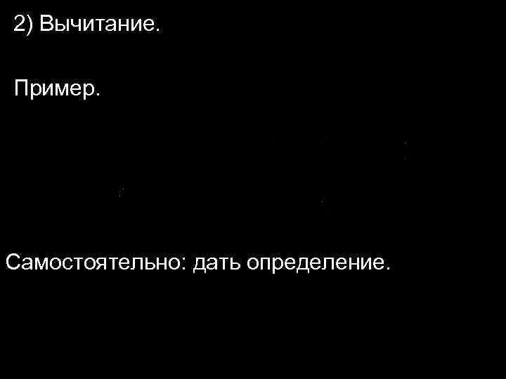 2) Вычитание. Пример. Самостоятельно: дать определение. 