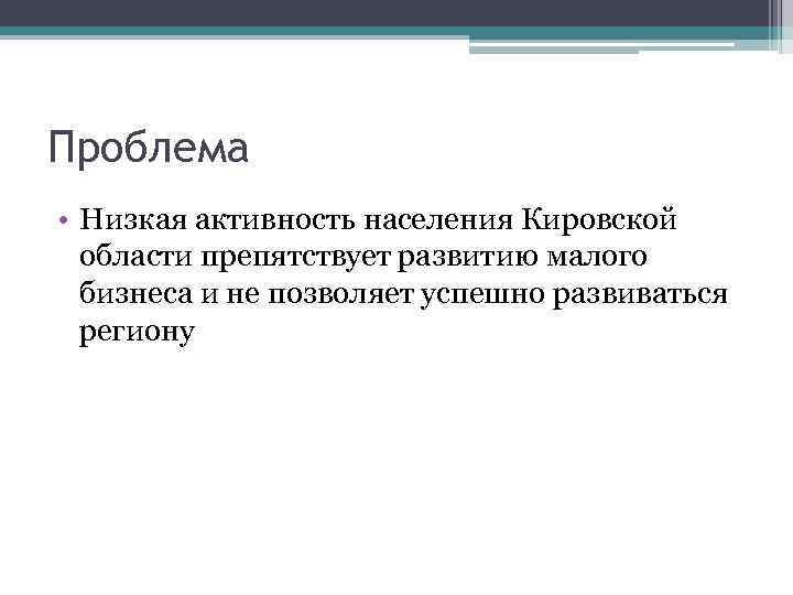 Проблема • Низкая активность населения Кировской области препятствует развитию малого бизнеса и не позволяет