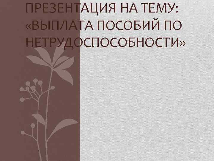 ПРЕЗЕНТАЦИЯ НА ТЕМУ: «ВЫПЛАТА ПОСОБИЙ ПО НЕТРУДОСПОСОБНОСТИ» 