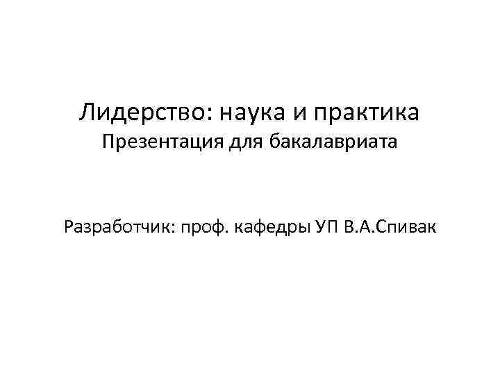 Лидерство: наука и практика Презентация для бакалавриата Разработчик: проф. кафедры УП В. А. Спивак
