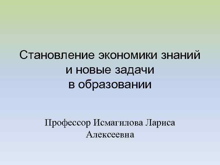 Становление экономики знаний и новые задачи в образовании Профессор Исмагилова Лариса Алексеевна 