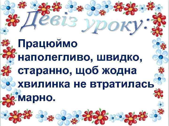 Працюймо наполегливо, швидко, старанно, щоб жодна хвилинка не втратилась марно. 