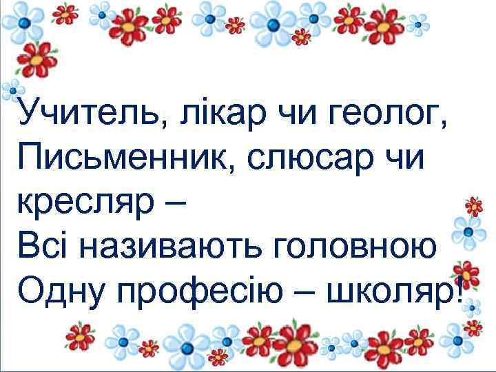 Учитель, лікар чи геолог, Письменник, слюсар чи кресляр – Всі називають головною Одну професію