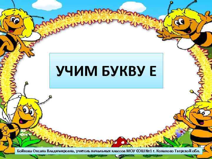 УЧИМ БУКВУ Е Бойкова Оксана Владимировна, учитель начальных классов МОУ СОШ № 1 г.