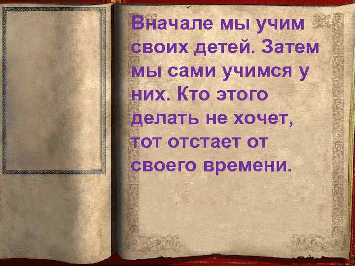 Вначале мы учим своих детей. Затем мы сами учимся у них. Кто этого делать