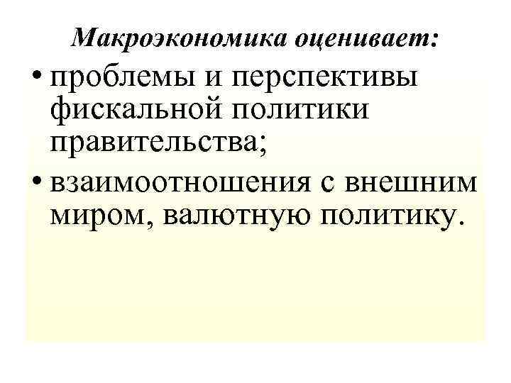 Макроэкономика оценивает: • проблемы и перспективы фискальной политики правительства; • взаимоотношения с внешним миром,