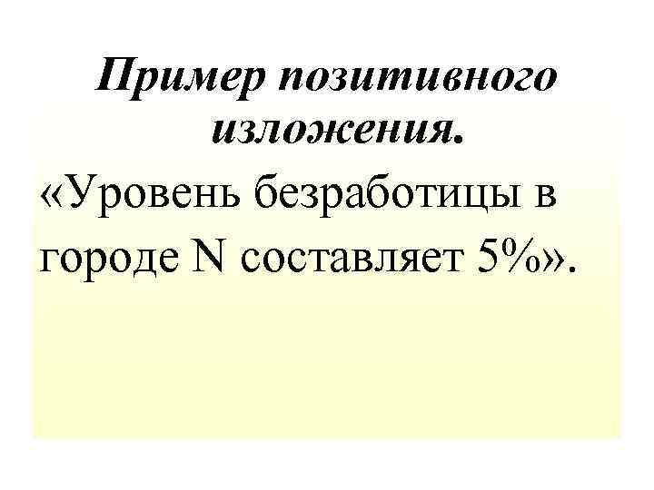 Пример позитивного изложения. «Уровень безработицы в городе N составляет 5%» . 