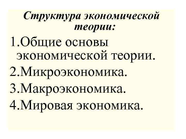 Структура экономической теории: 1. Общие основы экономической теории. 2. Микроэкономика. 3. Макроэкономика. 4. Мировая