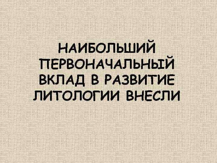НАИБОЛЬШИЙ ПЕРВОНАЧАЛЬНЫЙ ВКЛАД В РАЗВИТИЕ ЛИТОЛОГИИ ВНЕСЛИ 