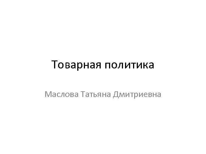 Товарная политика Маслова Татьяна Дмитриевна 