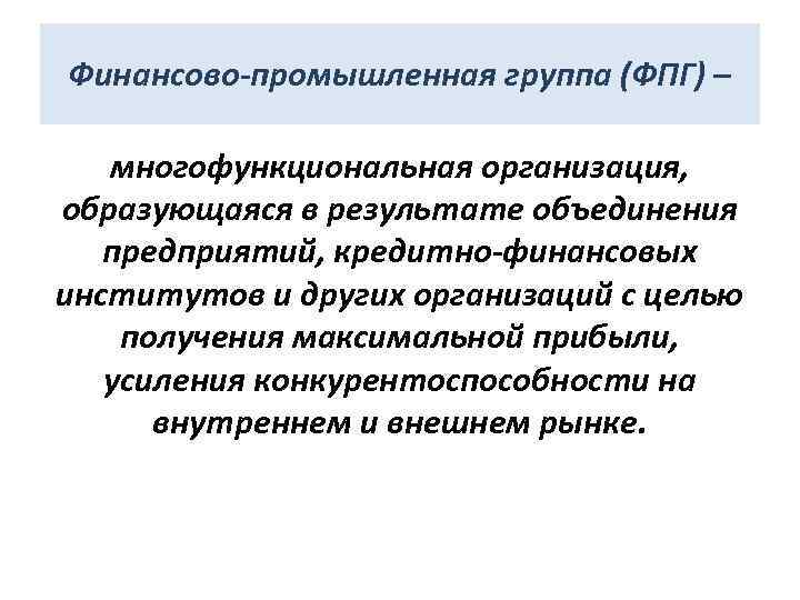 Финансово-промышленная группа (ФПГ) – многофункциональная организация, образующаяся в результате объединения предприятий, кредитно-финансовых институтов и
