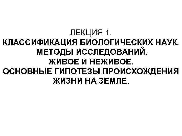 ЛЕКЦИЯ 1. КЛАССИФИКАЦИЯ БИОЛОГИЧЕСКИХ НАУК. МЕТОДЫ ИССЛЕДОВАНИЙ. ЖИВОЕ И НЕЖИВОЕ. ОСНОВНЫЕ ГИПОТЕЗЫ ПРОИСХОЖДЕНИЯ ЖИЗНИ