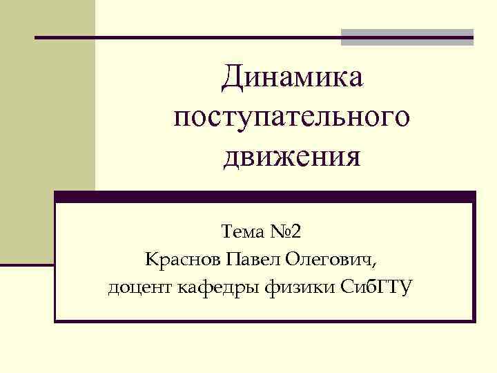 Динамика поступательного движения Тема № 2 Краснов Павел Олегович, доцент кафедры физики Сиб. ГТУ