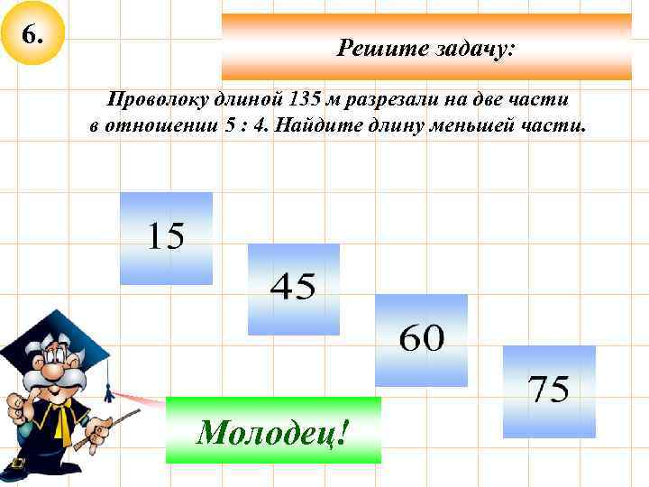 6. Решите задачу: Проволоку длиной 135 м разрезали на две части в отношении 5