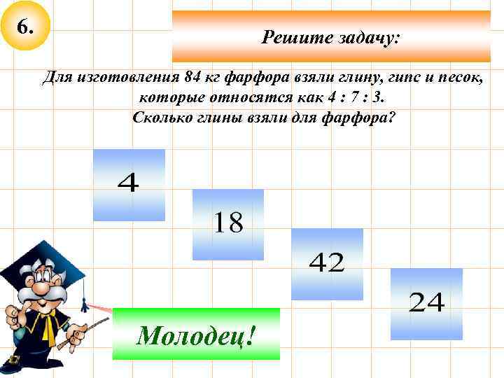 6. Решите задачу: Для изготовления 84 кг фарфора взяли глину, гипс и песок, которые