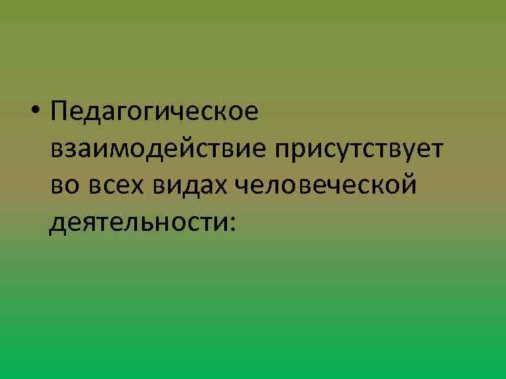  • Педагогическое взаимодействие присутствует во всех видах человеческой деятельности: 