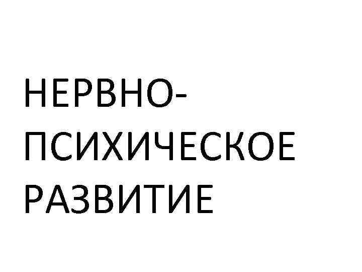 НЕРВНО ПСИХИЧЕСКОЕ РАЗВИТИЕ 