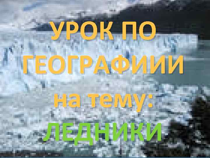 УРОК ПО ГЕОГРАФИИИ на тему: ЛЕДНИКИ 
