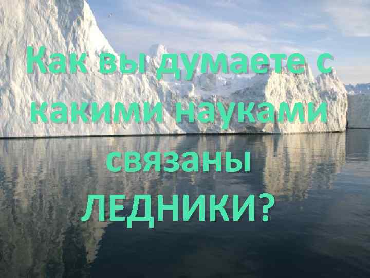 Как вы думаете с какими науками связаны ЛЕДНИКИ? 
