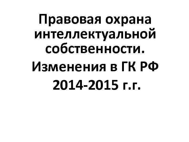 Правовая охрана интеллектуальной собственности. Изменения в ГК РФ 2014 -2015 г. г. 