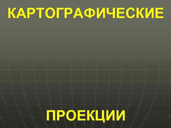КАРТОГРАФИЧЕСКИЕ ПРОЕКЦИИ 