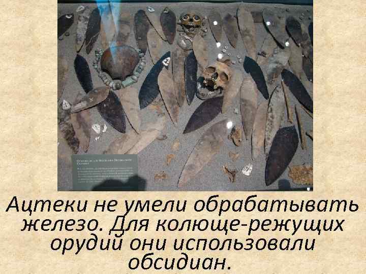 Ацтеки не умели обрабатывать железо. Для колюще-режущих орудий они использовали обсидиан. 