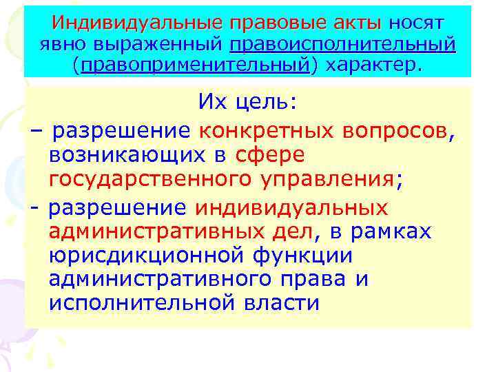 Индивидуальные правовые акты носят явно выраженный правоисполнительный (правоприменительный) характер. Их цель: – разрешение конкретных