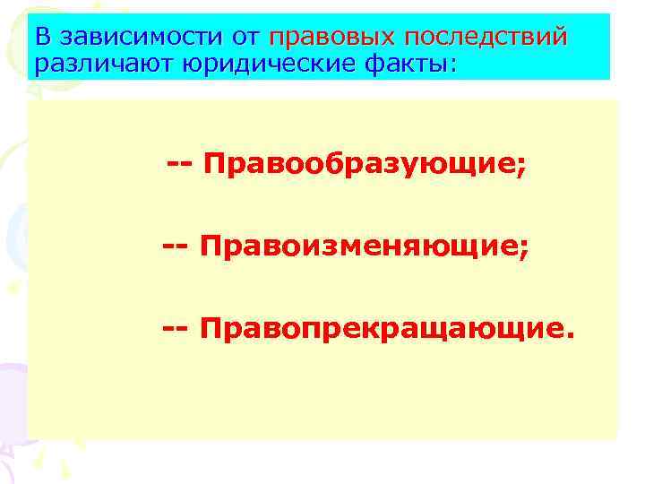 В зависимости от правовых последствий различают юридические факты: -- Правообразующие; -- Правоизменяющие; -- Правопрекращающие.