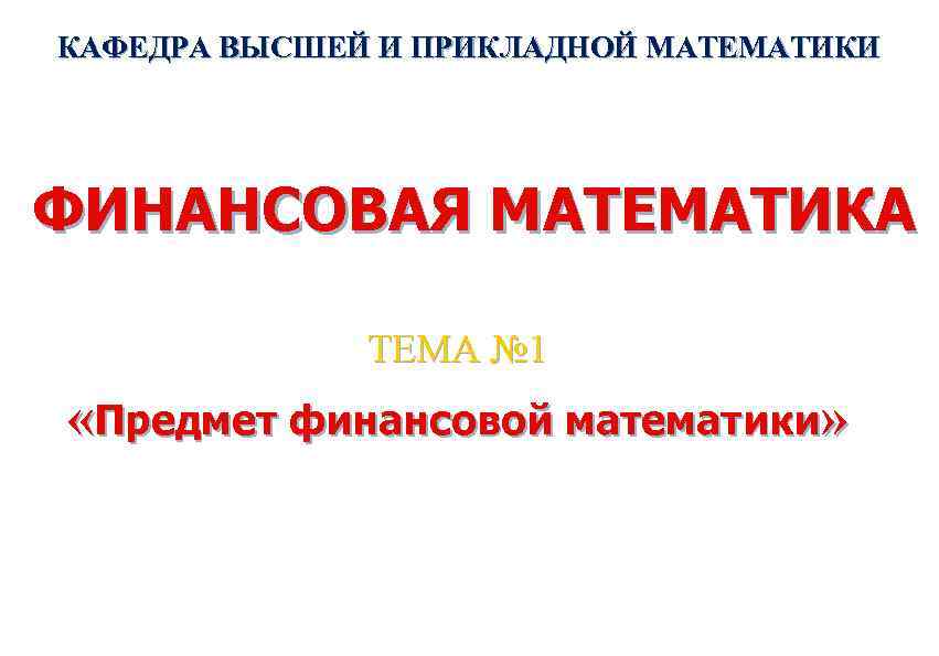 КАФЕДРА ВЫСШЕЙ И ПРИКЛАДНОЙ МАТЕМАТИКИ ФИНАНСОВАЯ МАТЕМАТИКА ТЕМА № 1 «Предмет финансовой математики» 