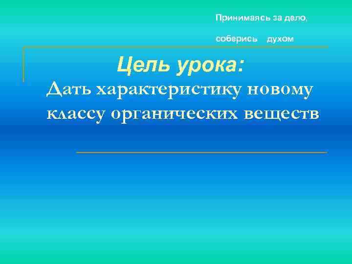 Принимаясь за дело, соберись духом Цель урока: Дать характеристику новому классу органических веществ 