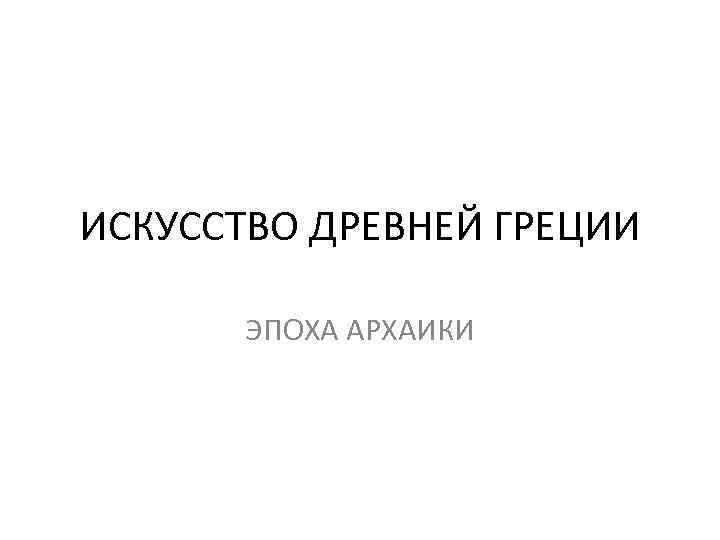 ИСКУССТВО ДРЕВНЕЙ ГРЕЦИИ ЭПОХА АРХАИКИ 