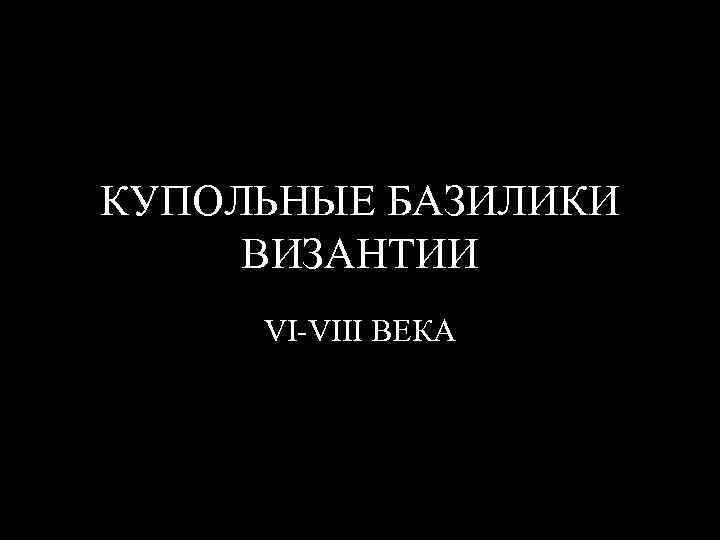 КУПОЛЬНЫЕ БАЗИЛИКИ ВИЗАНТИИ VI-VIII ВЕКА 