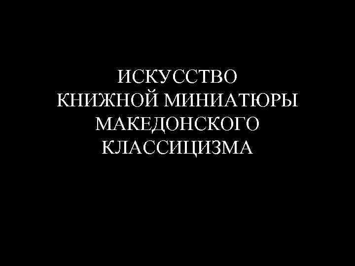 ИСКУССТВО КНИЖНОЙ МИНИАТЮРЫ МАКЕДОНСКОГО КЛАССИЦИЗМА 