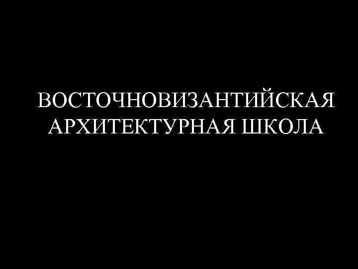 ВОСТОЧНОВИЗАНТИЙСКАЯ АРХИТЕКТУРНАЯ ШКОЛА 