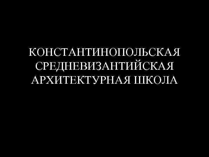 КОНСТАНТИНОПОЛЬСКАЯ СРЕДНЕВИЗАНТИЙСКАЯ АРХИТЕКТУРНАЯ ШКОЛА 